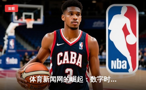 体育新闻网的崛起：数字时代下赛事传播的变革与机遇