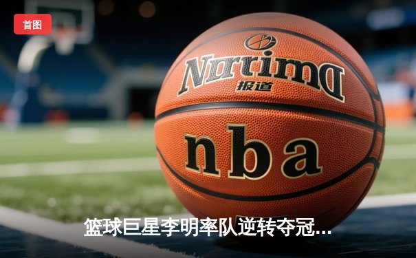 篮球巨星李明率队逆转夺冠，CBA总决赛创下历史性比分